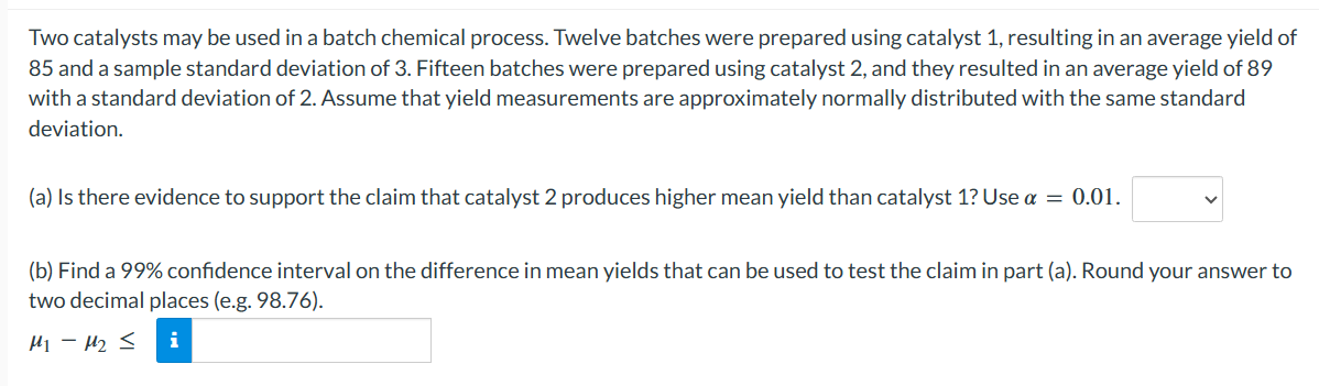 Two catalysts may be used in a batch chemical process. Twelve batches were prepared using catalyst 1, resulting in an average yield of
85 and a sample standard deviation of 3. Fifteen batches were prepared using catalyst 2, and they resulted in an average yield of 89
with a standard deviation of 2. Assume that yield measurements are approximately normally distributed with the same standard
deviation.
(a) Is there evidence to support the claim that catalyst 2 produces higher mean yield than catalyst 1? Use a = 0.01.
(b) Find a 99% confidence interval on the difference in mean yields that can be used to test the claim in part (a). Round your answer to
two decimal places (e.g. 98.76).
M1 - M2 < i