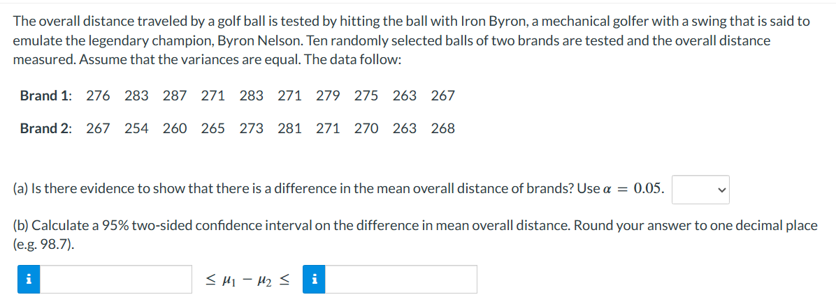 The overall distance traveled by a golf ball is tested by hitting the ball with Iron Byron, a mechanical golfer with a swing that is said to
emulate the legendary champion, Byron Nelson. Ten randomly selected balls of two brands are tested and the overall distance
measured. Assume that the variances are equal. The data follow:
Brand 1: 276 283 287 271 283 271 279 275 263 267
Brand 2: 267 254 260 265 273 281 271 270 263 268
(a) Is there evidence to show that there is a difference in the mean overall distance of brands? Use a = 0.05.
(b) Calculate a 95% two-sided confidence interval on the difference in mean overall distance. Round your answer to one decimal place
(e.g. 98.7).
≤M₁-M₂ ≤ i