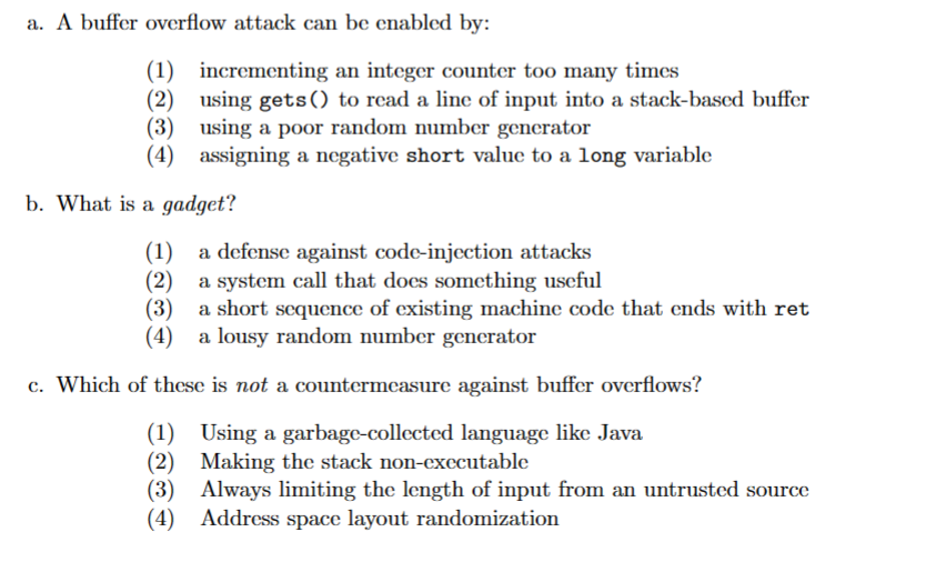 a. A buffer overflow attack can be enabled by:
(1)
incrementing an integer counter too many times
(2)
using gets () to read a line of input into a stack-based buffer
(3) using a poor random number generator
(4) assigning a negative short value to a long variable
b. What is a gadget?
(1) a defense against code-injection attacks
(2)
a system call that does something useful
(3)
a short sequence of existing machine code that ends with ret
(4) a lousy random number generator
c. Which of these is not a countermeasure against buffer overflows?
(1) Using a garbage-collected language like Java
(2)
(3)
Making the stack non-executable
Always limiting the length of input from an untrusted source
(4) Address space layout randomization