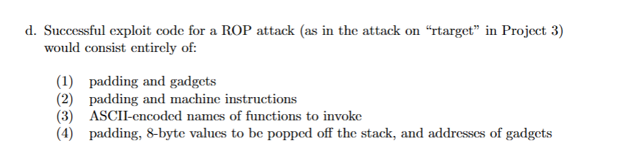 d. Successful exploit code for a ROP attack (as in the attack on "rtarget" in Project 3)
would consist entirely of:
(1) padding and gadgets
(2) padding and machine instructions
(3) ASCII-encoded names of functions to invoke
(4) padding, 8-byte values to be popped off the stack, and addresses of gadgets