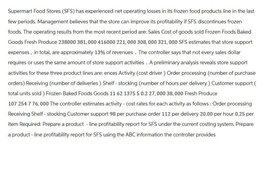 Supermart Food Stores (SFS) has experienced net operating losses in its frozen food products line in the last
few periods. Management believes that the store can improve its profitability if SFS discontinues frozen
foods. The operating results from the most recent period are: Sales Cost of goods sold Frozen Foods Baked
Goods Fresh Produce 238000 381,000 416000 221,000 308,000 321,000 SFS estimates that store support
expenses, in total, are approximately 13% of revenues. The controller says that not every sales dollar
requires or uses the same amount of store support activities. A preliminary analysis reveals store support
activities for these three product lines are: ences Activity (cost driver) Order processing (number of purchase
orders) Receiving (number of deliveries) Shelf - stocking (number of hours per delivery) Customer support (
total units sold) Frozen Baked Foods Goods 11 62 1375 5 0.2 27,000 38,000 Fresh Produce
107 254 7 76,000 The controller estimates activity - cost rates for each activity as follows: Order processing
Receiving Shelf - stocking Customer support 98 per purchase order 112 per delivery 20.00 per hour 0.25 per
item Required: Prepare a product-line profitability report for SFS under the current costing system. Prepare
a product-line profitability report for SFS using the ABC information the controller provides