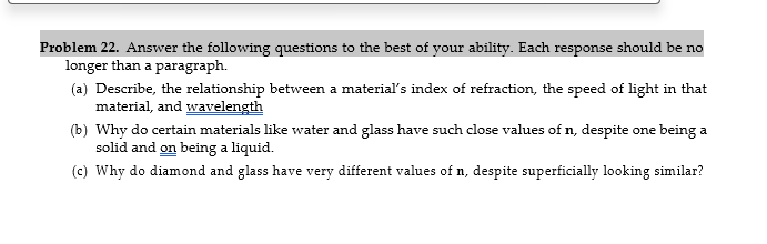Problem 22. Answer the following questions to the best of your ability. Each response should be no
longer than a paragraph.
(a) Describe, the relationship between a material's index of refraction, the speed of light in that
material, and wavelength
(b) Why do certain materials like water and glass have such close values of n, despite one being a
solid and on being a liquid.
(c) Why do diamond and glass have very different values of n, despite superficially looking similar?