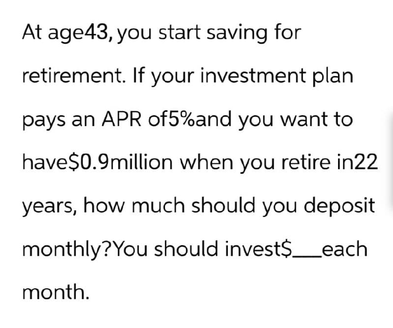 At age 43, you start saving for
retirement. If your investment plan
pays an APR of5%and you want to
have$0.9million when you retire in22
years, how much should you deposit
monthly? You should invest$ each
month.