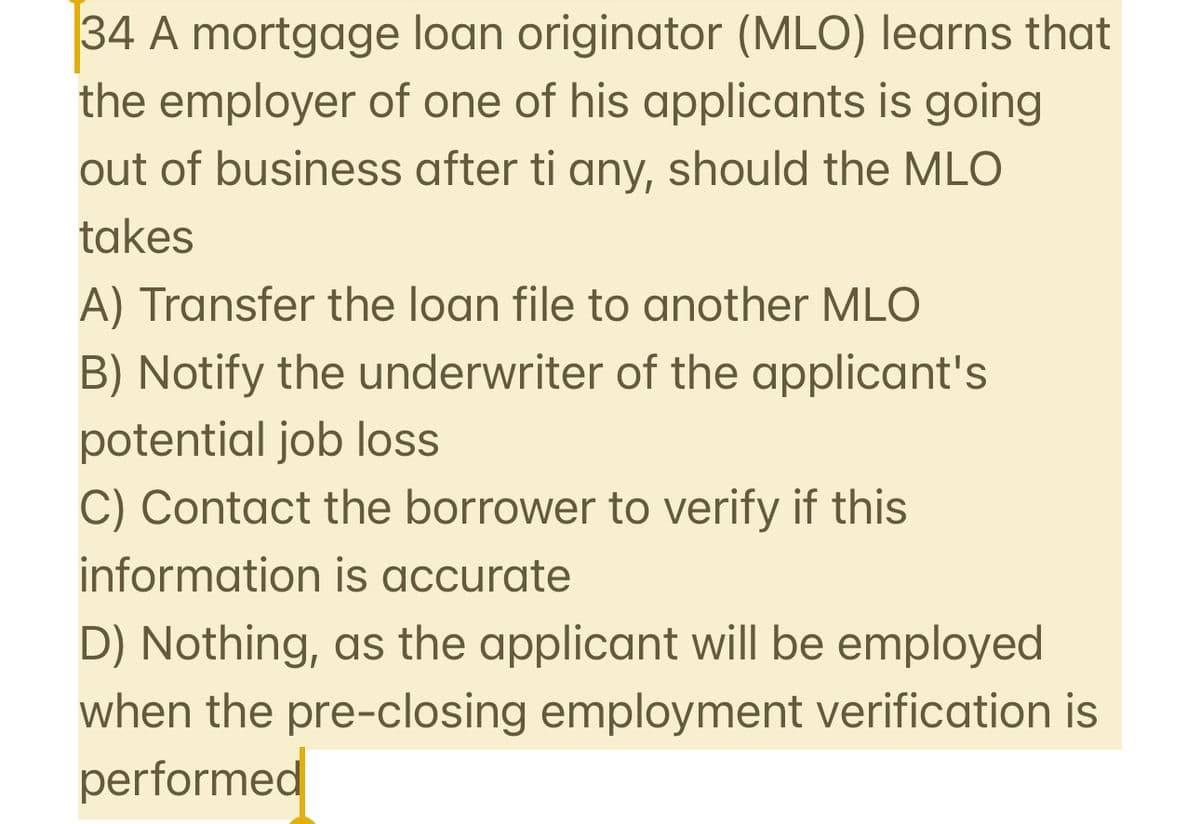 34 A mortgage loan originator (MLO) learns that
the employer of one of his applicants is going
out of business after ti any, should the MLO
takes
A) Transfer the loan file to another MLO
B) Notify the underwriter of the applicant's
potential job loss
C) Contact the borrower to verify if this
information is accurate
D) Nothing, as the applicant will be employed
when the pre-closing employment verification is
performed