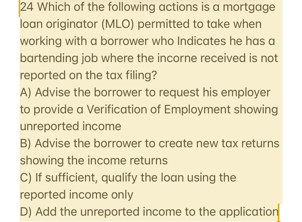 24 Which of the following actions is a mortgage
loan originator (MLO) permitted to take when
working with a borrower who Indicates he has a
bartending job where the incorne received is not
reported on the tax filing?
A) Advise the borrower to request his employer
to provide a Verification of Employment showing
unreported income
B) Advise the borrower to create new tax returns
showing the income returns
C) If sufficient, qualify the loan using the
reported income only
D) Add the unreported income to the application