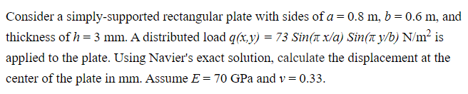 Consider a simply-supported rectangular plate with sides of a = 0.8 m, b = 0.6 m, and
thickness of h = 3 mm. A distributed load q(x,y) = 73 Sin( x/α) Sin(π y/b) N/m² is
applied to the plate. Using Navier's exact solution, calculate the displacement at the
center of the plate in mm. Assume E = 70 GPa and v = 0.33.