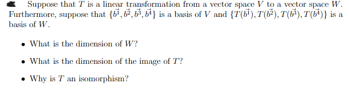 Suppose that T is a linear transformation from a vector space V to a vector space W.
Furthermore, suppose that {61, 62, 63, 64} is a basis of V and {T(b¹),T(b²), T(b³),T(61)} is a
basis of W.
• What is the dimension of W?
What is the dimension of the image of T"?
⚫ Why is T an isomorphism?