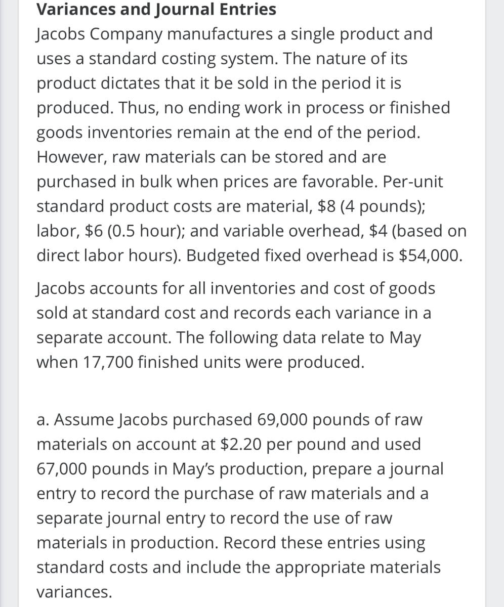 Variances and Journal Entries
Jacobs Company manufactures a single product and
uses a standard costing system. The nature of its
product dictates that it be sold in the period it is
produced. Thus, no ending work in process or finished
goods inventories remain at the end of the period.
However, raw materials can be stored and are
purchased in bulk when prices are favorable. Per-unit
standard product costs are material, $8 (4 pounds);
labor, $6 (0.5 hour); and variable overhead, $4 (based on
direct labor hours). Budgeted fixed overhead is $54,000.
Jacobs accounts for all inventories and cost of goods
sold at standard cost and records each variance in a
separate account. The following data relate to May
when 17,700 finished units were produced.
a. Assume Jacobs purchased 69,000 pounds of raw
materials on account at $2.20 per pound and used
67,000 pounds in May's production, prepare a journal
entry to record the purchase of raw materials and a
separate journal entry to record the use of raw
materials in production. Record these entries using
standard costs and include the appropriate materials
variances.