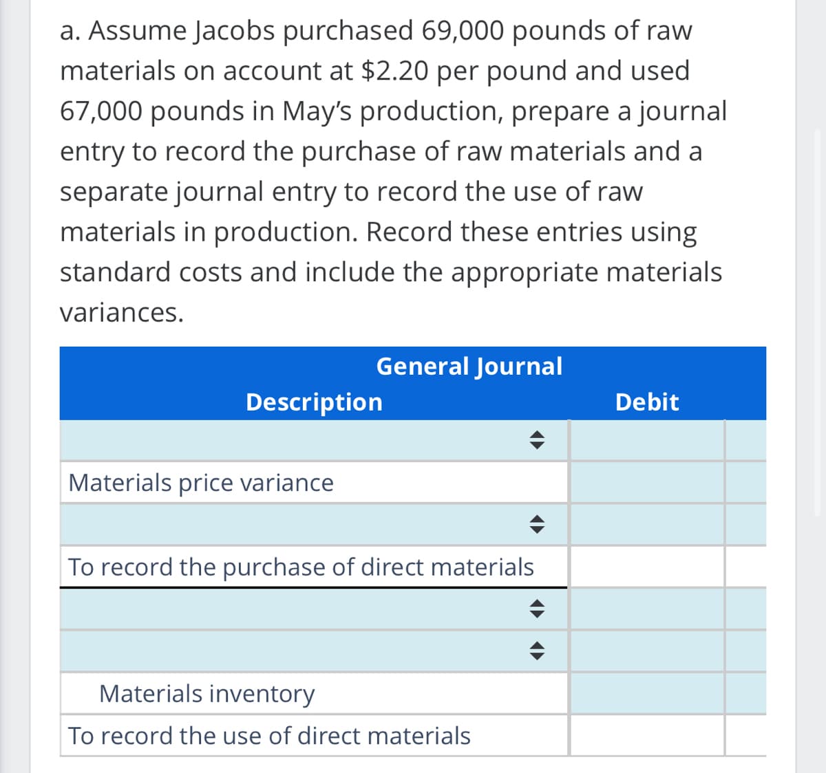a. Assume Jacobs purchased 69,000 pounds of raw
materials on account at $2.20 per pound and used
67,000 pounds in May's production, prepare a journal
entry to record the purchase of raw materials and al
separate journal entry to record the use of raw
materials in production. Record these entries using
standard costs and include the appropriate materials
variances.
General Journal
Description
Materials price variance
To record the purchase of direct materials
Materials inventory
To record the use of direct materials
Debit