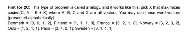 Hint for 2C: This type of problem is called analogy, and it works like this: pick X that maximizes
cosine(C, A B + X) where A, B, C and X are all vectors. You may use these word vectors
(presented alphabetically):
Denmark = [0, 0, 1, 2], Finland= [1, 1, 1, 0], France = [3, 2, 1, 0], Norway = [3, 2, 3, 2],
Oslo = [1, 2, 1, 1], Paris = [3, 4, 0, 1], Sweden = [3, 1, 1, 1]