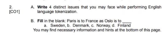 2.
[CO1]
A. Write 4 distinct issues that you may face while performing English
language tokenization.
B. Fill in the blank: Paris is to France as Oslo is to
a. Sweden, b. Denmark, c. Norway, d. Finland
You may find necessary information and hints at the bottom of this page.