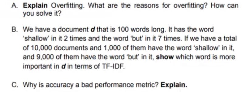 A. Explain Overfitting. What are the reasons for overfitting? How can
you solve it?
B. We have a document d that is 100 words long. It has the word
'shallow' in it 2 times and the word 'but' in it 7 times. If we have a total
of 10,000 documents and 1,000 of them have the word 'shallow' in it,
and 9,000 of them have the word 'but' in it, show which word is more
important in d in terms of TF-IDF.
C. Why is accuracy a bad performance metric? Explain.