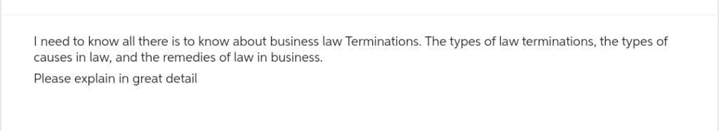 I need to know all there is to know about business law Terminations. The types of law terminations, the types of
causes in law, and the remedies of law in business.
Please explain in great detail