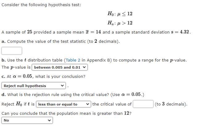 Consider the following hypothesis test:
Ho: μ ≤ 12
Ha: μ > 12
A sample of 25 provided a sample mean = 14 and a sample standard deviation s = : 4.32.
a. Compute the value of the test statistic (to 2 decimals).
b. Use the t distribution table (Table 2 in Appendix B) to compute a range for the p-value.
The p-value is between 0.005 and 0.01 ✓
c. At a = 0.05, what is your conclusion?
Reject null hypothesis
d. What is the rejection rule using the critical value? (Use a = 0.05.)
Reject Ho if t is less than or equal to
the critical value of
Can you conclude that the population mean is greater than 12?
No
(to 3 decimals).