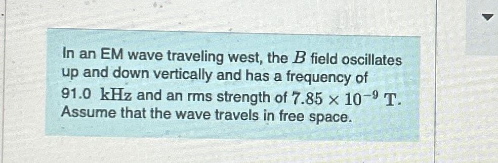In an EM wave traveling west, the B field oscillates
up and down vertically and has a frequency of
91.0 kHz and an rms strength of 7.85 x 10-9 T.
Assume that the wave travels in free space.