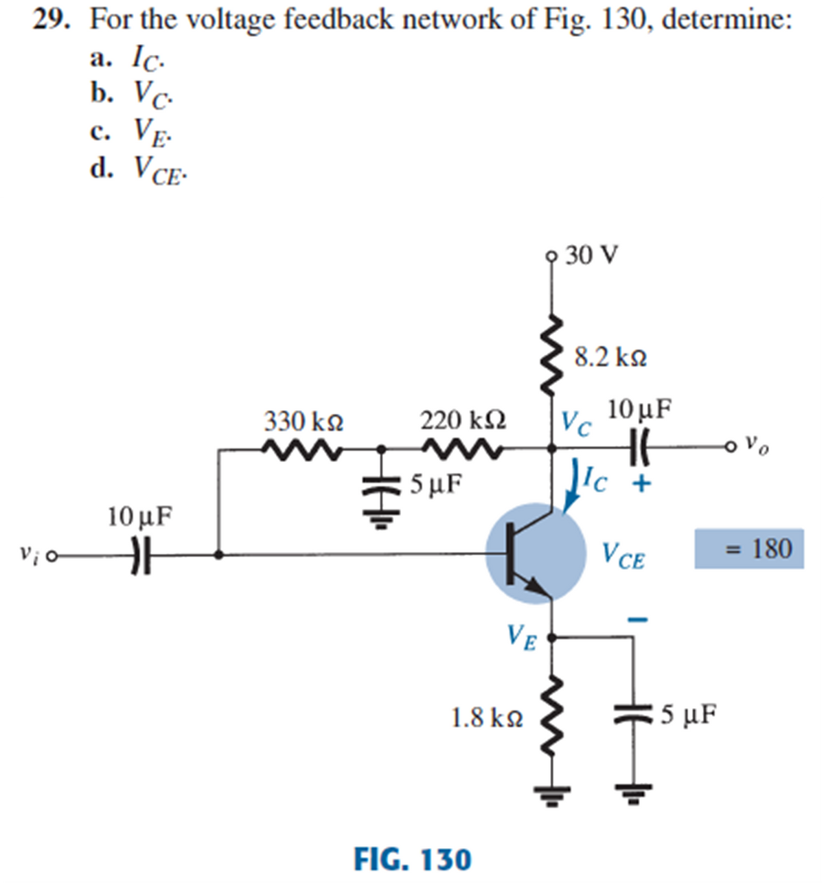 29. For the voltage feedback network of Fig. 130, determine:
a. Ic.
b. Vс
c. VẸ.
d. VCE-
o 30 V
8.2 k2
330 k2
220 k2
Vc
10 μF
o Vo
5 µF
Ic
10 μF
Vio
VCE
= 180
VE
1.8 k2
5 μF
FIG. 130
