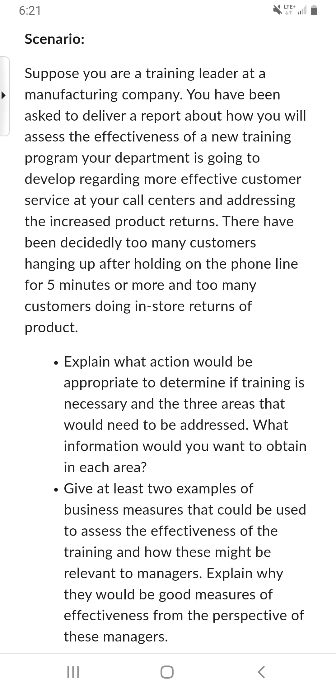 6:21
Scenario:
LTE+
个
Suppose you are a training leader at a
manufacturing company. You have been
asked to deliver a report about how you will
assess the effectiveness of a new training
program your department is going to
develop regarding more effective customer
service at your call centers and addressing
the increased product returns. There have
been decidedly too many customers
hanging up after holding on the phone line
for 5 minutes or more and too many
customers doing in-store returns of
product.
•
Explain what action would be
appropriate to determine if training is
necessary and the three areas that
would need to be addressed. What
information would you want to obtain
in each area?
• Give at least two examples of
business measures that could be used
to assess the effectiveness of the
training and how these might be
relevant to managers. Explain why
they would be good measures of
effectiveness from the perspective of
these managers.
|||
O