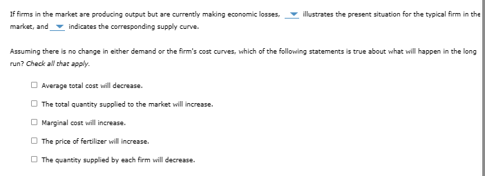 If firms in the market are producing output but are currently making economic losses, illustrates the present situation for the typical firm in the
market, and indicates the corresponding supply curve.
Assuming there is no change in either demand or the firm's cost curves, which of the following statements is true about what will happen in the long
run? Check all that apply.
Average total cost will decrease.
The total quantity supplied to the market will increase.
Marginal cost will increase.
The price of fertilizer will increase.
The quantity supplied by each firm will decrease.