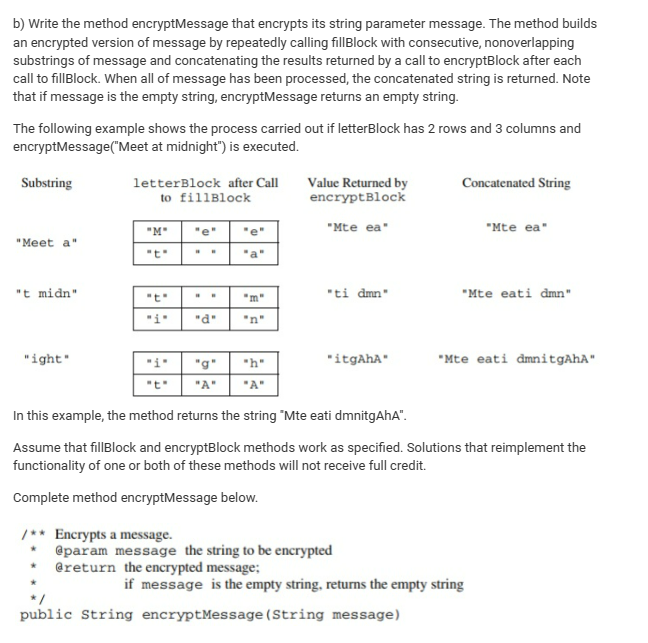 b) Write the method encryptMessage that encrypts its string parameter message. The method builds
an encrypted version of message by repeatedly calling fillBlock with consecutive, nonoverlapping
substrings of message and concatenating the results returned by a call to encryptBlock after each
call to fill Block. When all of message has been processed, the concatenated string is returned. Note
that if message is the empty string, encryptMessage returns an empty string.
The following example shows the process carried out if letterBlock has 2 rows and 3 columns and
encryptMessage("Meet at midnight") is executed.
Substring
letterBlock after Call
to fillBlock
Value Returned by
encryptBlock
Concatenated String
"M"
"e"
"Mte ea"
"Mte ea"
"Meet a"
"t"
"t midn"
"t"
"m"
"ti dmn"
"Mte eati dmn"
"1"
"d"
"n"
"ight"
"g"
"h"
"itgAhA"
"Mte eati dmnitgAhA"
"A"
"A"
In this example, the method returns the string "Mte eati dmnitgAhA".
Assume that fillBlock and encryptBlock methods work as specified. Solutions that reimplement the
functionality of one or both of these methods will not receive full credit.
Complete method encryptMessage below.
/Encrypts a message.
@param message the string to be encrypted
@return the encrypted message;
if message is the empty string, returns the empty string
public String encryptMessage(String message)