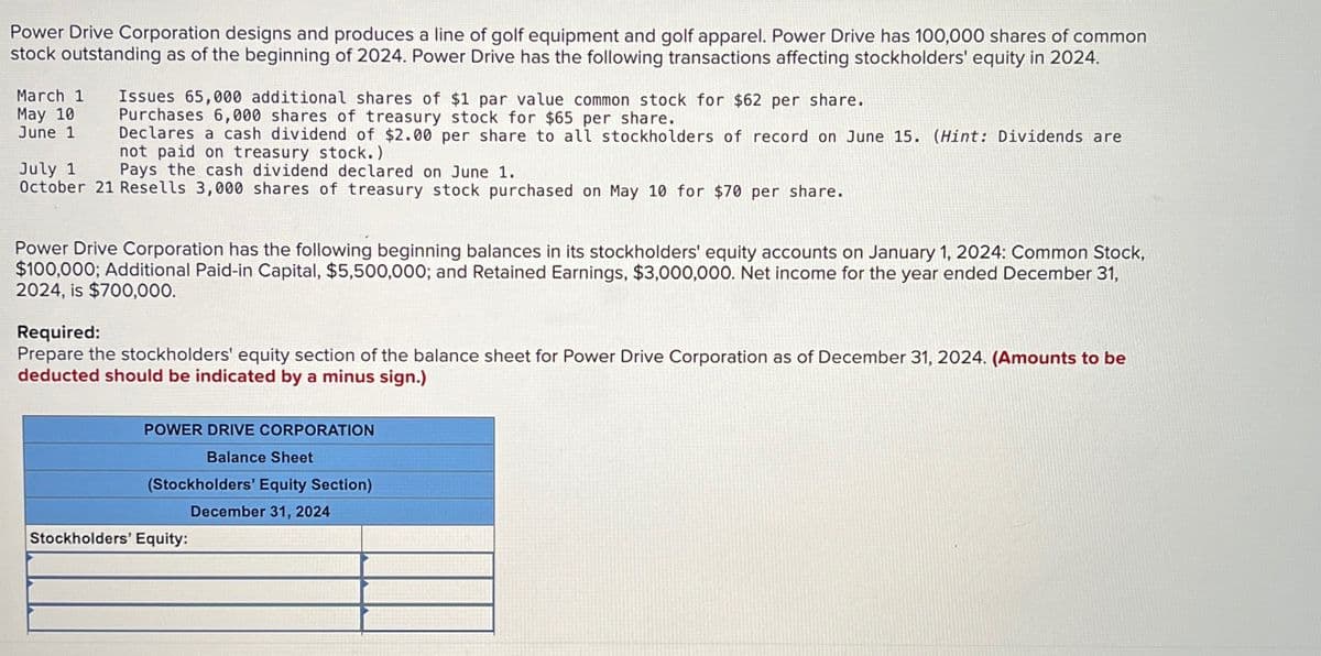 Power Drive Corporation designs and produces a line of golf equipment and golf apparel. Power Drive has 100,000 shares of common
stock outstanding as of the beginning of 2024. Power Drive has the following transactions affecting stockholders' equity in 2024.
March 1 Issues 65,000 additional shares of $1 par value common stock for $62 per share.
May 10
June 1
July 1
Purchases 6,000 shares of treasury stock for $65 per share.
Declares a cash dividend of $2.00 per share to all stockholders of record on June 15. (Hint: Dividends are
not paid on treasury stock.)
Pays the cash dividend declared on June 1.
October 21 Resells 3,000 shares of treasury stock purchased on May 10 for $70 per share.
Power Drive Corporation has the following beginning balances in its stockholders' equity accounts on January 1, 2024: Common Stock,
$100,000; Additional Paid-in Capital, $5,500,000; and Retained Earnings, $3,000,000. Net income for the year ended December 31,
2024, is $700,000.
Required:
Prepare the stockholders' equity section of the balance sheet for Power Drive Corporation as of December 31, 2024. (Amounts to be
deducted should be indicated by a minus sign.)
POWER DRIVE CORPORATION
Balance Sheet
(Stockholders' Equity Section)
December 31, 2024
Stockholders' Equity: