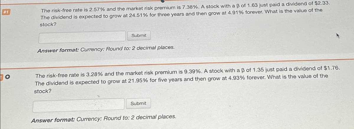 #1
The risk-free rate is 2.57% and the market risk premium is 7.38%. A stock with a ẞ of 1.63 just paid a dividend of $2.33.
The dividend is expected to grow at 24.51% for three years and then grow at 4.91% forever. What is the value of the
stock?
Submit
Answer format: Currency: Round to: 2 decimal places.
The risk-free rate is 3.28% and the market risk premium is 9.39%. A stock with a ẞ of 1.35 just paid a dividend of $1.76.
The dividend is expected to grow at 21.95% for five years and then grow at 4.93% forever. What is the value of the
stock?
Submit
Answer format: Currency: Round to: 2 decimal places.