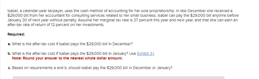 Isabel, a calendar-year taxpayer, uses the cash method of accounting for her sole proprietorship. In late December she received a
$29,000 bill from her accountant for consulting services related to her small business. Isabel can pay the $29,000 bill anytime before
January 30 of next year without penalty. Assume her marginal tax rate is 37 percent this year and next year, and that she can earn an
after-tax rate of return of 12 percent on her Investments.
Required:
a. What is the after-tax cost if Isabel pays the $29,000 bill in December?
b. What is the after-tax cost if Isabel pays the $29,000 bill in January? Use Exhibit 3.1.
Note: Round your answer to the nearest whole dollar amount.
c. Based on requirements a and b, should Isabel pay the $29,000 bill in December or January?