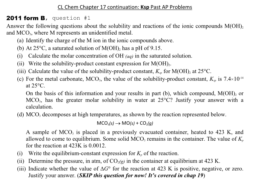 CL Chem Chapter 17 continuation: Ksp Past AP Problems
2011 form B, question #1
Answer the following questions about the solubility and reactions of the ionic compounds M(OH)2
and MCO3, where M represents an unidentified metal.
(a) Identify the charge of the M ion in the ionic compounds above.
(b) At 25°C, a saturated solution of M(OH)2 has a pH of 9.15.
(i) Calculate the molar concentration of OH (aq) in the saturated solution.
(ii) Write the solubility-product constant expression for M(OH)2.
(iii) Calculate the value of the solubility-product constant, K., for M(OH)2 at 25°C.
sp
(c) For the metal carbonate, MCO3, the value of the solubility-product constant, Kp is 7.4×10-14
at 25°C.
On the basis of this information and your results in part (b), which compound, M(OH)2 or
MCO, has the greater molar solubility in water at 25°C? Justify your answer with a
calculation.
(d) MCO, decomposes at high temperatures, as shown by the reaction represented below.
MCO3(s) → MO(s) + CO₂(g)
A sample of MCO3 is placed in a previously evacuated container, heated to 423 K, and
allowed to come to equilibrium. Some solid MCO3 remains in the container. The value of K,
for the reaction at 423K is 0.0012.
(i) Write the equilibrium-constant expression for K, of the reaction.
(ii) Determine the pressure, in atm, of CO2(g) in the container at equilibrium at 423 K.
(iii) Indicate whether the value of AG° for the reaction at 423 K is positive, negative, or zero.
Justify your answer. (SKIP this question for now! It's covered in chap 19)