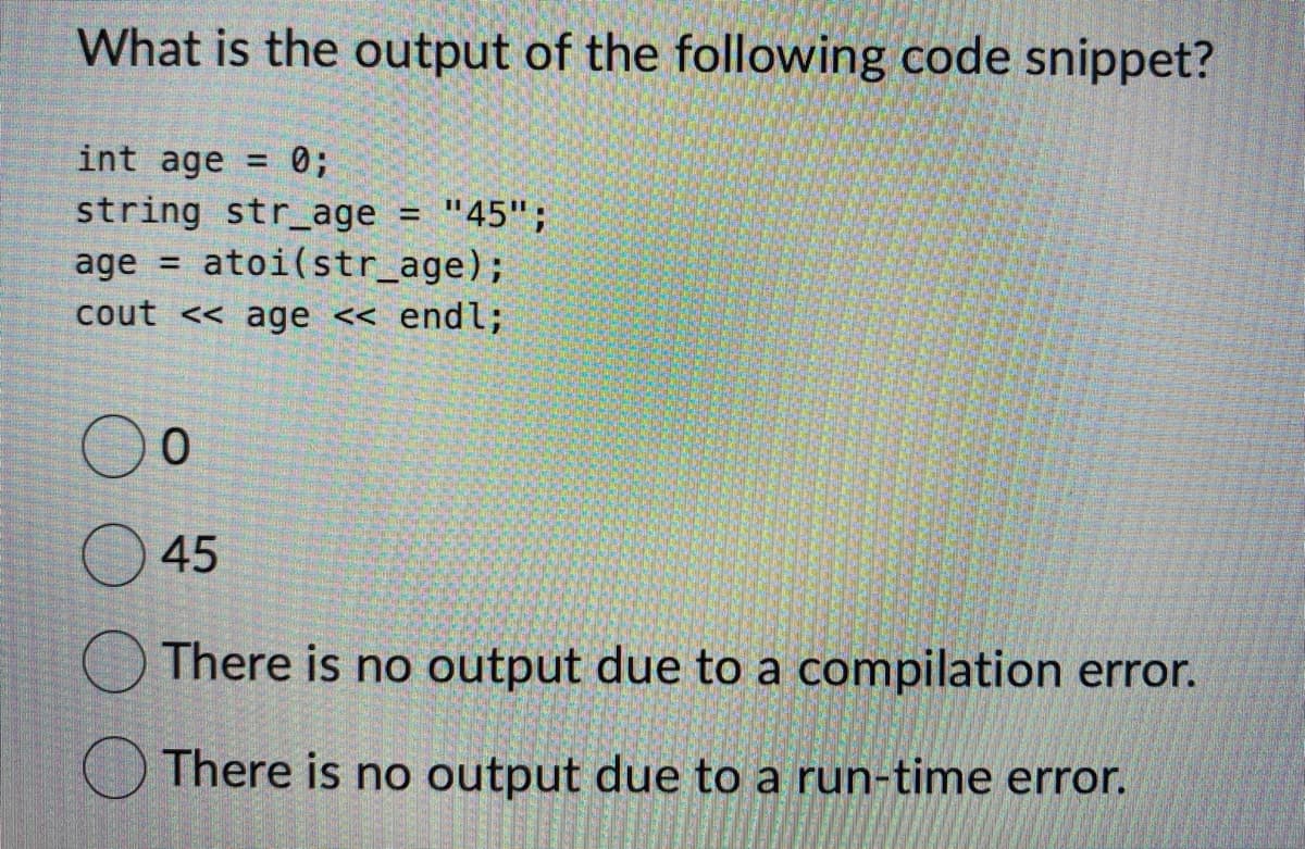 What is the output of the following code snippet?
int age = : 0;
string str_age = "45";
age= atoi (str_age);
cout << age << endl;
0
45
There is no output due to a compilation error.
There is no output due to a run-time error.