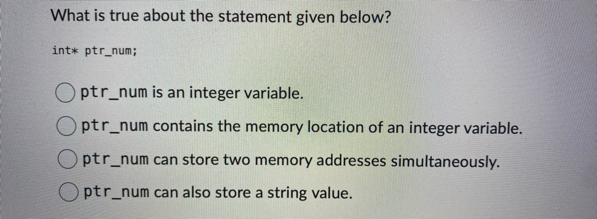 What is true about the statement given below?
int* ptr_num;
ptr_num is an integer variable.
Optr_num contains the memory location of an integer variable.
Optr_num can store two memory addresses simultaneously.
ptr_num can also store a string value.