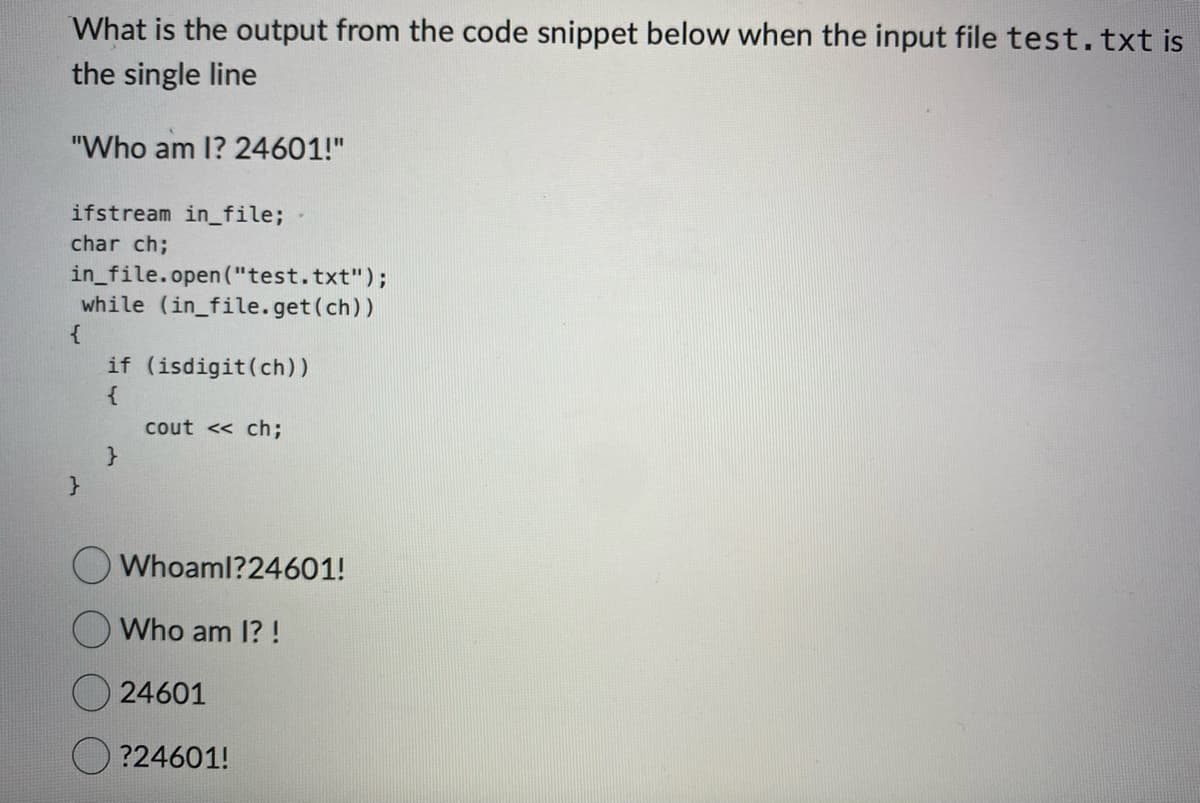 What is the output from the code snippet below when the input file test.txt is
the single line
"Who am I? 24601!"
ifstream in_file;
char ch;
in_file.open("test.txt");
while (in_file.get(ch))
{
}
if (isdigit (ch))
{
}
cout << ch;
Whoaml?24601!
Who am I?!
24601
?24601!