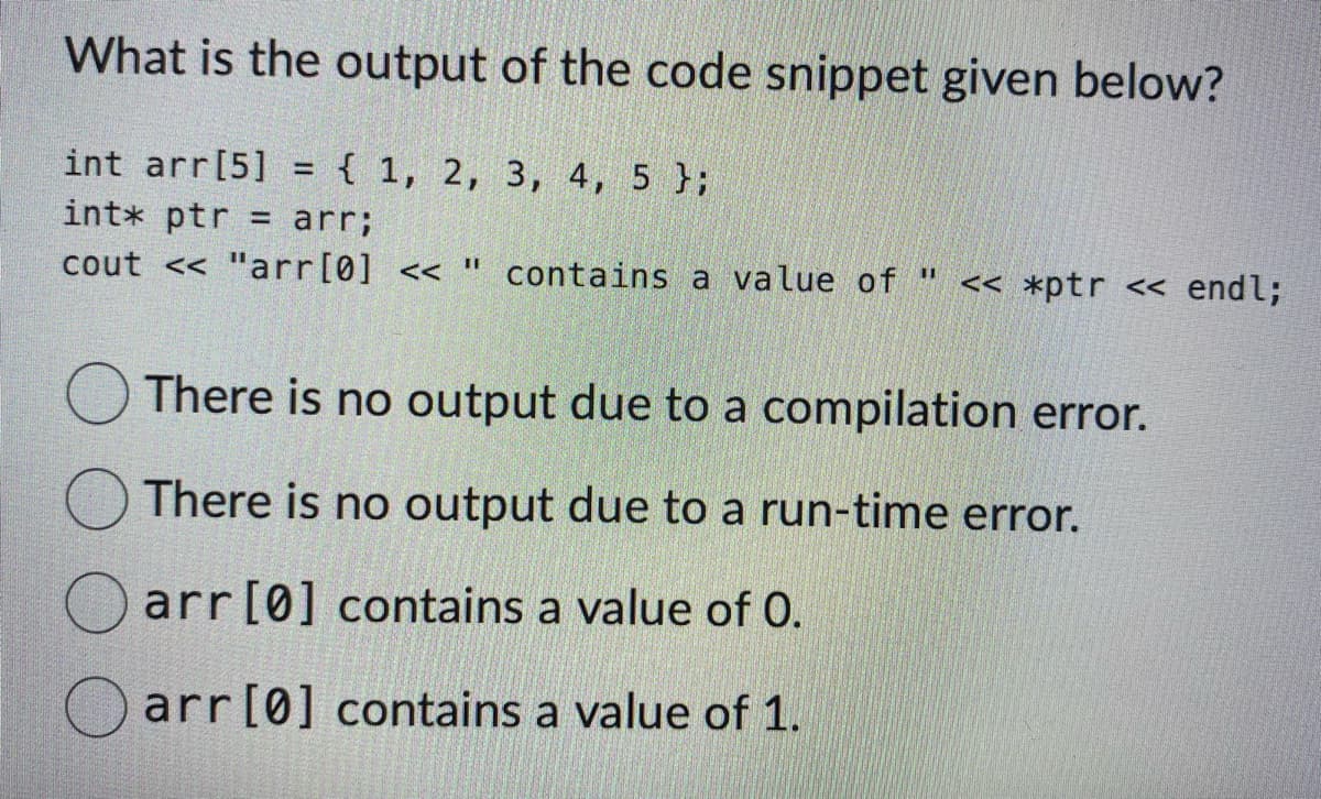 What is the output of the code snippet given below?
int arr[5] = { 1, 2, 3, 4, 5 };
int* ptr = arr;
cout << "arr [0] <<
11
contains a value of " << *ptr << endl;
There is no output due to a compilation error.
There is no output due to a run-time error.
arr [0] contains a value of 0.
arr [0] contains a value of 1.