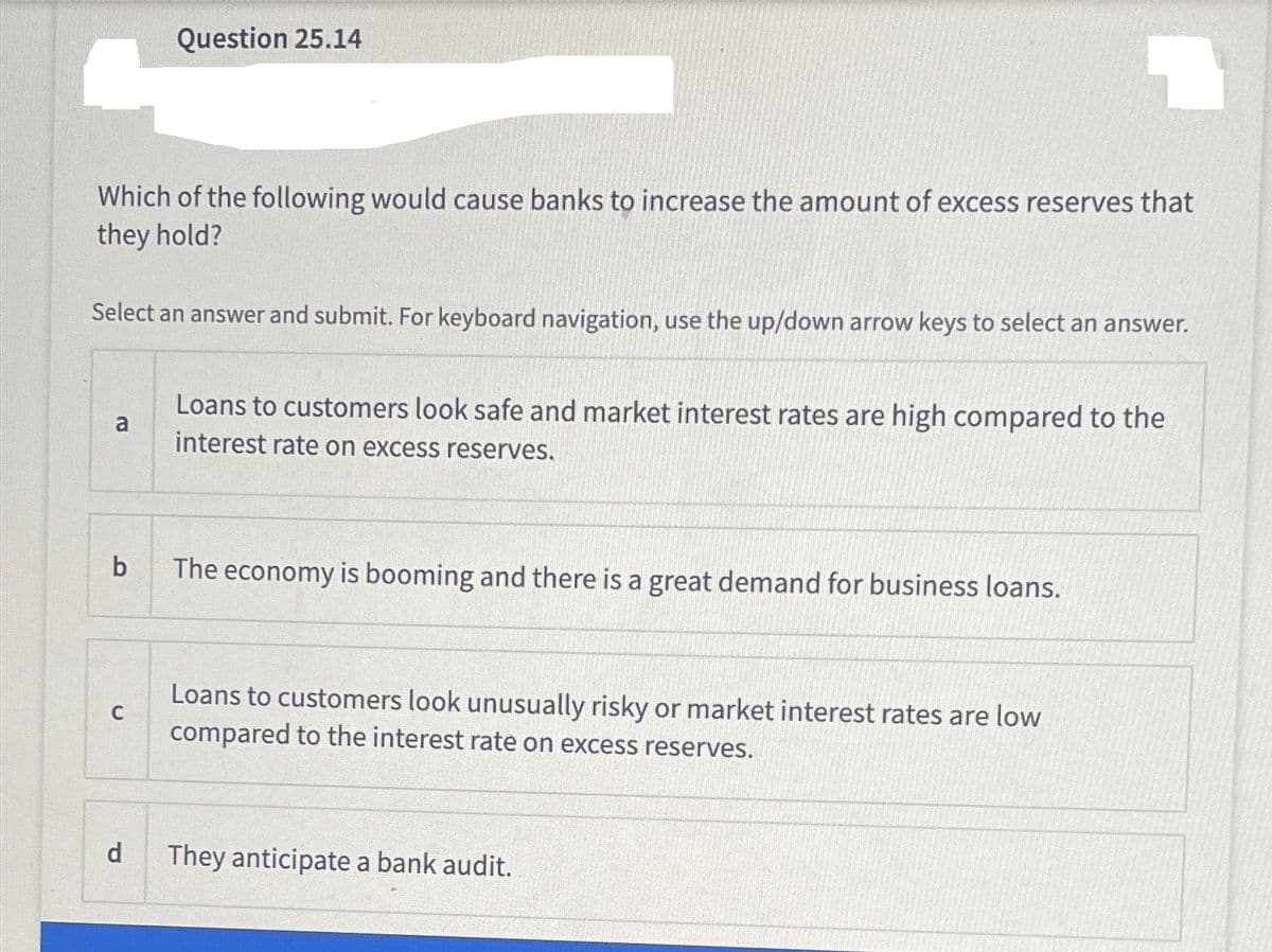 Which of the following would cause banks to increase the amount of excess reserves that
they hold?
Select an answer and submit. For keyboard navigation, use the up/down arrow keys to select an answer.
a
b
Question 25.14
C
d
Loans to customers look safe and market interest rates are high compared to the
interest rate on excess reserves.
The economy is booming and there is a great demand for business loans.
Loans to customers look unusually risky or market interest rates are low
compared to the interest rate on excess reserves.
They anticipate a bank audit.