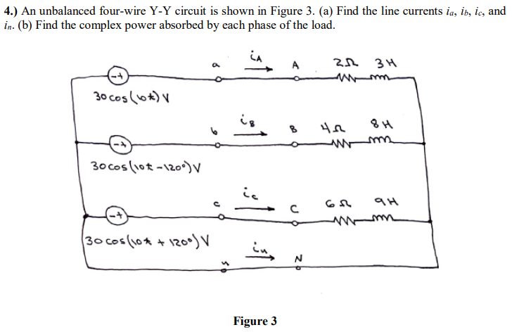 4.) An unbalanced four-wire Y-Y circuit is shown in Figure 3. (a) Find the line currents ia, ib, ic, and
in. (b) Find the complex power absorbed by each phase of the load.
+-
30 cos(10) V
30 cos (10-120°) V
(30 cos (10 * + 1200) V
ic
A
2012
зн
m-m
402
8H
m
63 9H
-
с
Figure 3
N