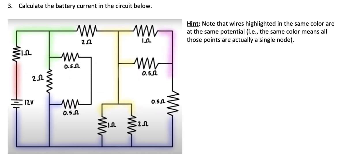 3. Calculate the battery current in the circuit below.
www
ww
пи
0.5.2
252
ww
In
ww
0.52
Hint: Note that wires highlighted in the same color are
at the same potential (i.e., the same color means all
those points are actually a single node).
202
wwww
12V
ww
0.502
ww
5
ww
20
0.5.