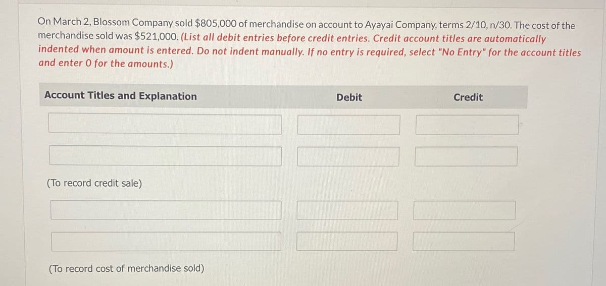 On March 2, Blossom Company sold $805,000 of merchandise on account to Ayayai Company, terms 2/10, n/30. The cost of the
merchandise sold was $521,000. (List all debit entries before credit entries. Credit account titles are automatically
indented when amount is entered. Do not indent manually. If no entry is required, select "No Entry" for the account titles
and enter O for the amounts.)
Account Titles and Explanation
Debit
Credit
(To record credit sale)
(To record cost of merchandise sold)