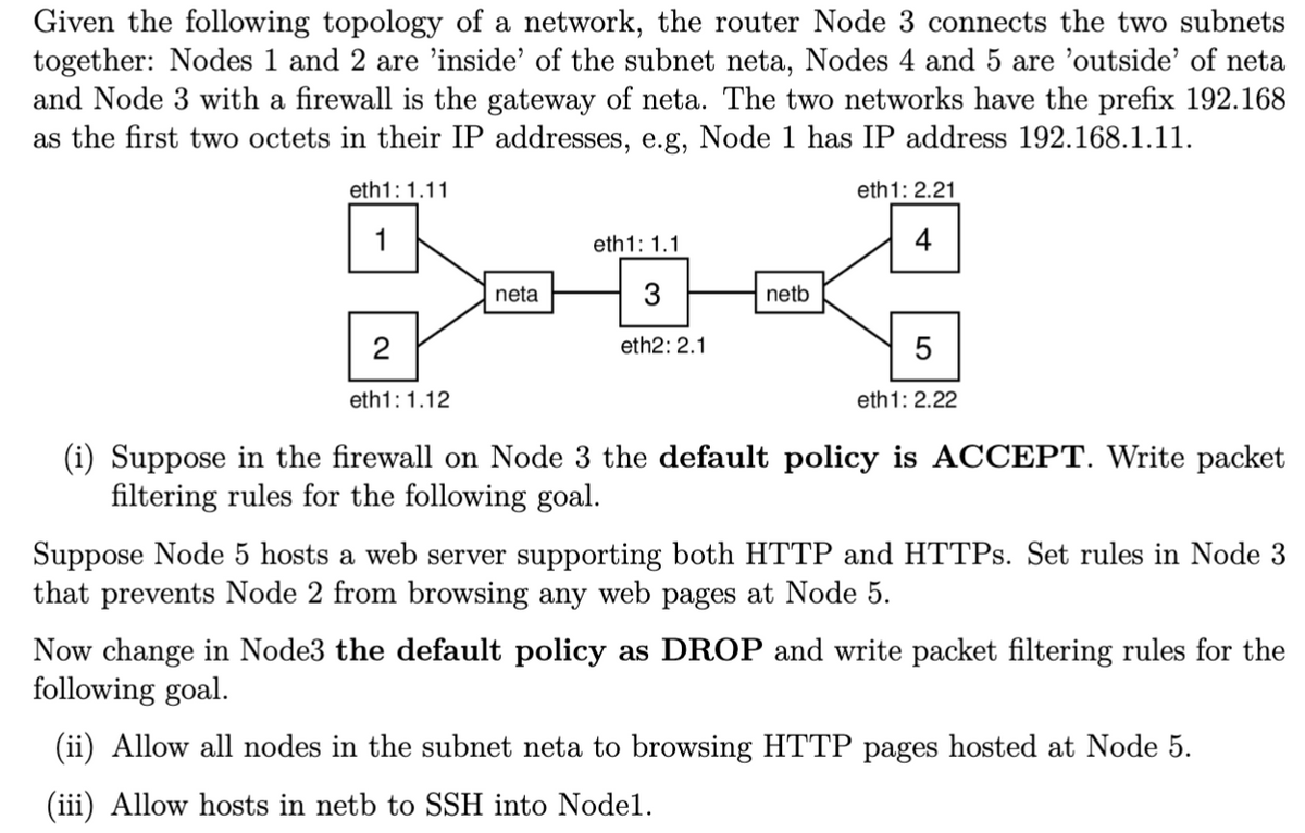 Given the following topology of a network, the router Node 3 connects the two subnets
together: Nodes 1 and 2 are 'inside' of the subnet neta, Nodes 4 and 5 are 'outside' of neta
and Node 3 with a firewall is the gateway of neta. The two networks have the prefix 192.168
as the first two octets in their IP addresses, e.g, Node 1 has IP address 192.168.1.11.
eth1: 1.11
eth1: 2.21
1
2
eth1: 1.12
neta
eth 1: 1.1
3
eth2: 2.1
netb
4
5
eth1: 2.22
(i) Suppose in the firewall on Node 3 the default policy is ACCEPT. Write packet
filtering rules for the following goal.
Suppose Node 5 hosts a web server supporting both HTTP and HTTPs. Set rules in Node 3
that prevents Node 2 from browsing any web pages at Node 5.
Now change in Node3 the default policy as DROP and write packet filtering rules for the
following goal.
(ii) Allow all nodes in the subnet neta to browsing HTTP pages hosted at Node 5.
(iii) Allow hosts in netb to SSH into Nodel.