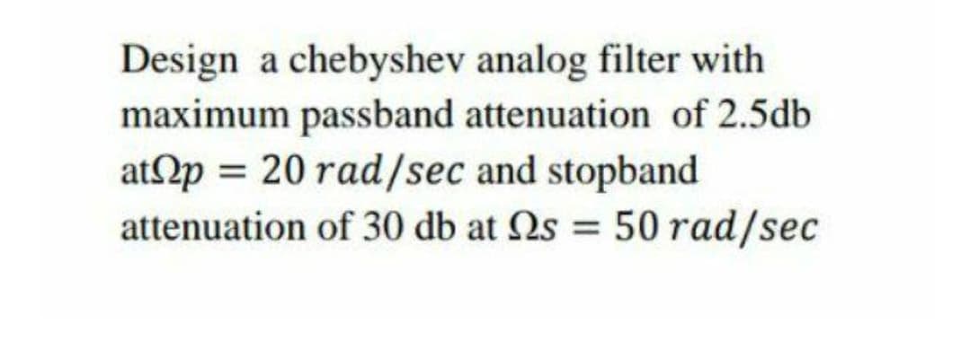 Design a chebyshev analog filter with
maximum passband attenuation of 2.5db
atp = 20 rad/sec and stopband
attenuation of 30 db at 2s = 50 rad/sec
