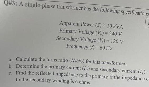Q#3: A single-phase transformer has the following specifications
Apparent Power (S) = 10 kVA
Primary Voltage (Vp) = 240 V
Secondary Voltage (V) = 120 V
Frequency (f)=60 Hz
a. Calculate the turns ratio (N1/N2) for this transformer.
b. Determine the primary current (Ip) and secondary current (Is).
c. Find the reflected impedance to the primary if the impedance c
to the secondary winding is 6 ohms.