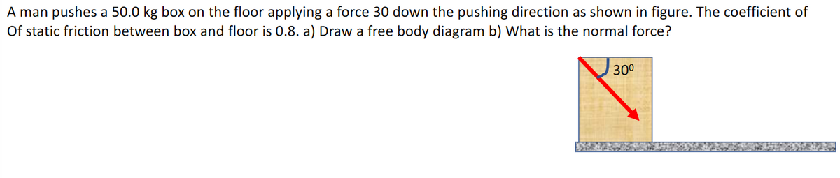 A man pushes a 50.0 kg box on the floor applying a force 30 down the pushing direction as shown in figure. The coefficient of
Of static friction between box and floor is 0.8. a) Draw a free body diagram b) What is the normal force?
30°