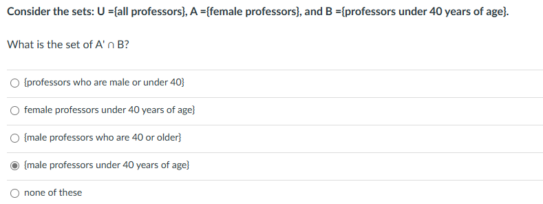 Consider the sets: U ={all professors}, A ={female professors}, and B ={professors under 40 years of age).
What is the set of A'n B?
{professors who are male or under 40}
female professors under 40 years of age}
{male professors who are 40 or older}
{male professors under 40 years of age}
none of these