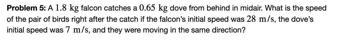 Problem 5: A 1.8 kg falcon catches a 0.65 kg dove from behind in midair. What is the speed
of the pair of birds right after the catch if the falcon's initial speed was 28 m/s, the dove's
initial speed was 7 m/s, and they were moving in the same direction?