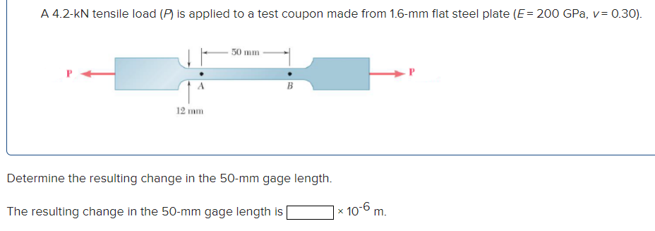 A 4.2-KN tensile load (P) is applied to a test coupon made from 1.6-mm flat steel plate (E= 200 GPa, v = 0.30).
12 mm
50 mm
B
Determine the resulting change in the 50-mm gage length.
The resulting change in the 50-mm gage length is [
× 10-6 m.