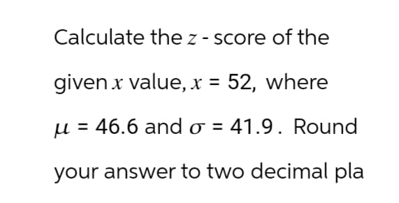 Calculate the z-score of the
given x value, x = 52, where
u = 46.6 and σ = 41.9. Round
your answer to two decimal pla