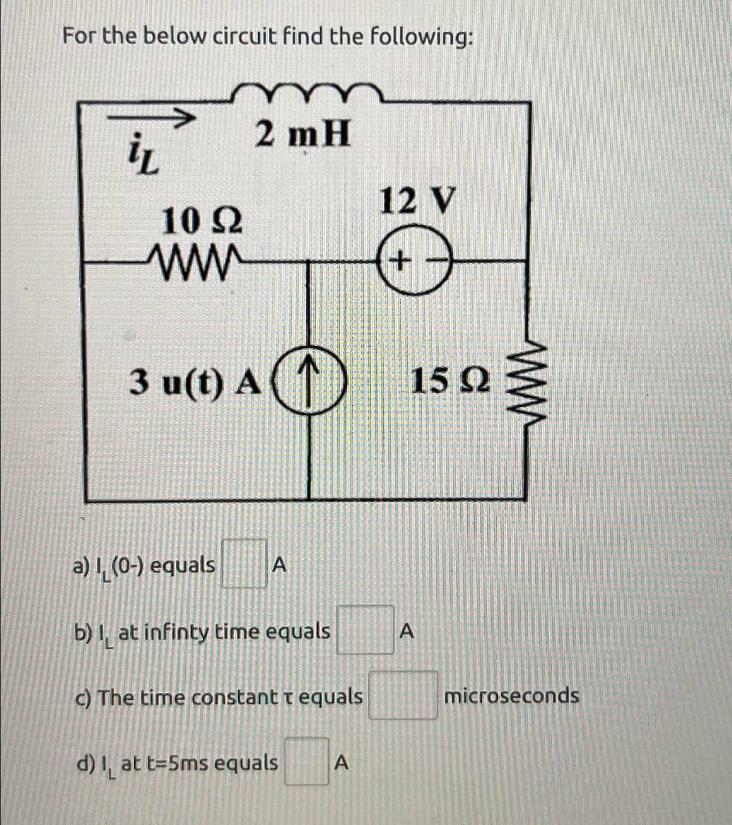 For the below circuit find the following:
iL
10 Ω
ww
2 mH
3 u(t) A ↑
A①
a) 1 (0-) equals
A
b) at infinty time equals
A
c) The time constant t equals
d) at t=5ms equals
A
12 V
+
15 Ω
www
microseconds
