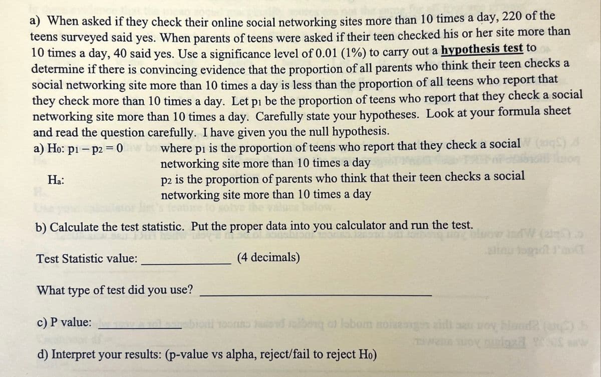 a) When asked if they check their online social networking sites more than 10 times a day, 220 of the
teens surveyed said yes. When parents of teens were asked if their teen checked his or her site more than
10 times a day, 40 said yes. Use a significance level of 0.01 (1%) to carry out a hypothesis test to
determine if there is convincing evidence that the proportion of all parents who think their teen checks a
social networking site more than 10 times a day is less than the proportion of all teens who report that
they check more than 10 times a day. Let pi be the proportion of teens who report that they check a social
networking site more than 10 times a day. Carefully state your hypotheses. Look at your formula sheet
and read the question carefully. I have given you the null hypothesis.
a) Ho: p1 p2 =0w
Ha:
where pi is the proportion of teens who report that they check a social (aq)
networking site more than 10 times a day
p2 is the proportion of parents who think that their teen checks a social
networking site more than 10 times a day
b) Calculate the test statistic. Put the proper data into you calculator and run the test.
ioq
Test Statistic value:
(4 decimals)
What type of test did you use?
c) P value:
indW (ale)
alias tagrot l'a
bong al labor aciszorgen aidi se pov bland? (C) b
d) Interpret your results: (p-value vs alpha, reject/fail to reject Ho)