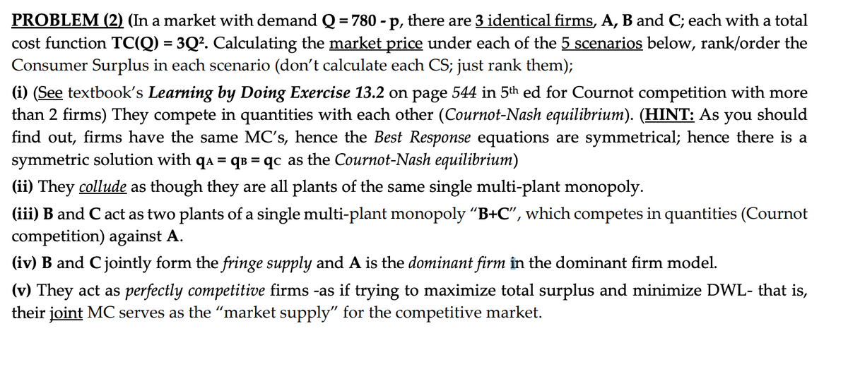 PROBLEM (2) (In a market with demand Q = 780 - p, there are 3 identical firms, A, B and C; each with a total
cost function TC(Q) = 3Q². Calculating the market price under each of the 5 scenarios below, rank/order the
Consumer Surplus in each scenario (don't calculate each CS; just rank them);
(i) (See textbook's Learning by Doing Exercise 13.2 on page 544 in 5th ed for Cournot competition with more
than 2 firms) They compete in quantities with each other (Cournot-Nash equilibrium). (HINT: As you should
find out, firms have the same MC's, hence the Best Response equations are symmetrical; hence there is a
symmetric solution with qa = q³ = qc as the Cournot-Nash equilibrium)
(ii) They collude as though they are all plants of the same single multi-plant monopoly.
(iii) B and C act as two plants of a single multi-plant monopoly “B+C", which competes in quantities (Cournot
competition) against A.
(iv) B and C jointly form the fringe supply and A is the dominant firm in the dominant firm model.
(v) They act as perfectly competitive firms -as if trying to maximize total surplus and minimize DWL- that is,
their joint MC serves as the “market supply" for the competitive market.