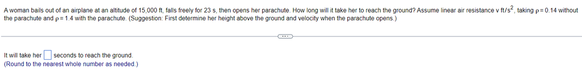 A woman bails out of an airplane at an altitude of 15,000 ft, falls freely for 23 s, then opens her parachute. How long will it take her to reach the ground? Assume linear air resistance v ft/s², taking p = 0.14 without
the parachute and p = 1.4 with the parachute. (Suggestion: First determine her height above the ground and velocity when the parachute opens.)
It will take her seconds to reach the ground.
(Round to the nearest whole number as needed.)