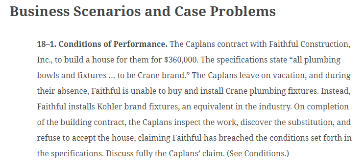 Business Scenarios and Case Problems
18-1. Conditions of Performance. The Caplans contract with Faithful Construction,
Inc., to build a house for them for $360,000. The specifications state "all plumbing
bowls and fixtures... to be Crane brand." The Caplans leave on vacation, and during
their absence, Faithful is unable to buy and install Crane plumbing fixtures. Instead,
Faithful installs Kohler brand fixtures, an equivalent in the industry. On completion
of the building contract, the Caplans inspect the work, discover the substitution, and
refuse to accept the house, claiming Faithful has breached the conditions set forth in
the specifications. Discuss fully the Caplans' claim. (See Conditions.)