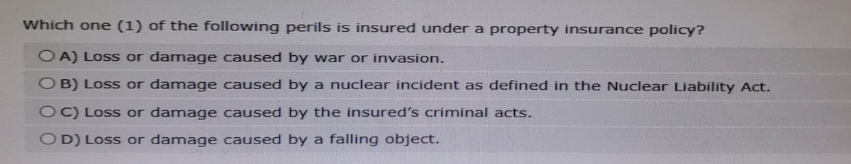 Which one (1) of the following perils is insured under a property insurance policy?
O A) Loss or damage caused by war or invasion.
OB) Loss or damage caused by a nuclear incident as defined in the Nuclear Liability Act.
OC) Loss or damage caused by the insured's criminal acts.
OD) Loss or damage caused by a falling object.