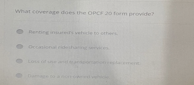 What coverage does the OPCF 20 form provide?
Renting insured's vehicle to others.
Occasional ridesharing services.
Loss of use and transportation replacement.
Damage to a non-owned vehicle.